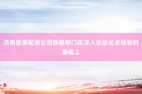 济南股票配资公司铁路部门在深入总结试点经验的基础上