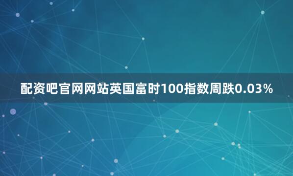 配资吧官网网站英国富时100指数周跌0.03%