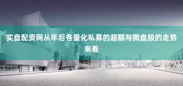 实盘配资网从年后各量化私募的超额与微盘股的走势来看