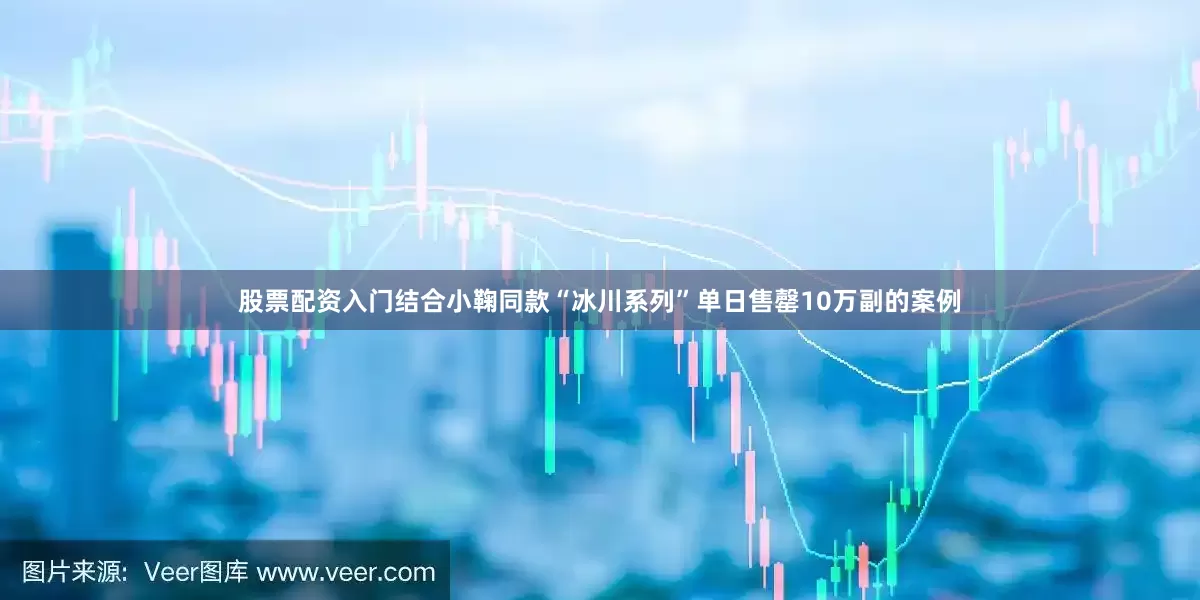 股票配资入门结合小鞠同款“冰川系列”单日售罄10万副的案例