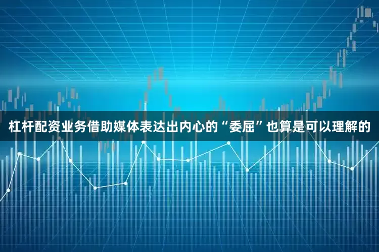 杠杆配资业务借助媒体表达出内心的“委屈”也算是可以理解的
