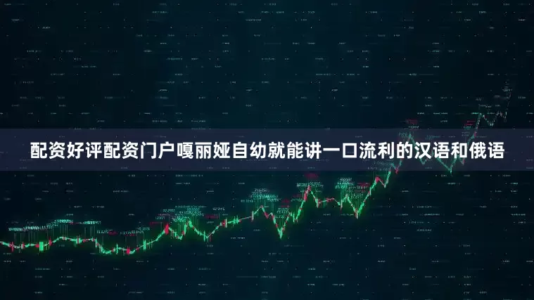 配资好评配资门户嘎丽娅自幼就能讲一口流利的汉语和俄语