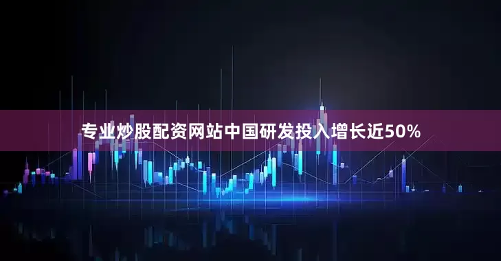 专业炒股配资网站中国研发投入增长近50%